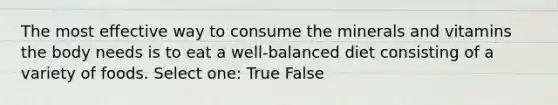 The most effective way to consume the minerals and vitamins the body needs is to eat a well-balanced diet consisting of a variety of foods. Select one: True False