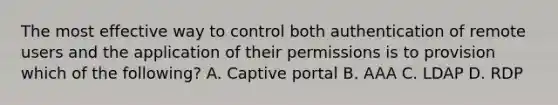 The most effective way to control both authentication of remote users and the application of their permissions is to provision which of the following? A. Captive portal B. AAA C. LDAP D. RDP