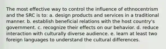 The most effective way to control the influence of ethnocentrism and the SRC is to: a. design products and services in a traditional manner. b. establish beneficial relations with the host country's government. c. recognize their effects on our behavior. d. reduce interaction with culturally diverse audience. e. learn at least two foreign languages to understand the cultural differences.