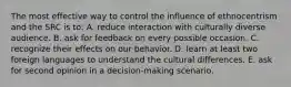 The most effective way to control the influence of ethnocentrism and the SRC is to: A. reduce interaction with culturally diverse audience. B. ask for feedback on every possible occasion. C. recognize their effects on our behavior. D. learn at least two foreign languages to understand the cultural differences. E. ask for second opinion in a decision-making scenario.