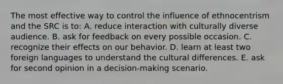 The most effective way to control the influence of ethnocentrism and the SRC is to: A. reduce interaction with culturally diverse audience. B. ask for feedback on every possible occasion. C. recognize their effects on our behavior. D. learn at least two foreign languages to understand the cultural differences. E. ask for second opinion in a decision-making scenario.