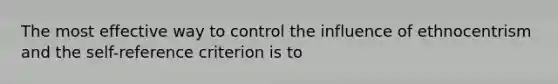 The most effective way to control the influence of ethnocentrism and the self-reference criterion is to