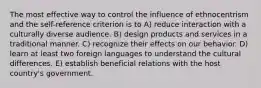 The most effective way to control the influence of ethnocentrism and the self-reference criterion is to A) reduce interaction with a culturally diverse audience. B) design products and services in a traditional manner. C) recognize their effects on our behavior. D) learn at least two foreign languages to understand the cultural differences. E) establish beneficial relations with the host country's government.