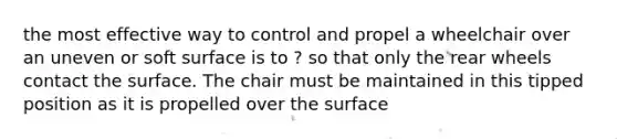 the most effective way to control and propel a wheelchair over an uneven or soft surface is to ? so that only the rear wheels contact the surface. The chair must be maintained in this tipped position as it is propelled over the surface