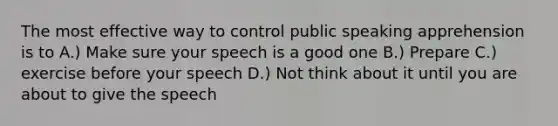 The most effective way to control public speaking apprehension is to A.) Make sure your speech is a good one B.) Prepare C.) exercise before your speech D.) Not think about it until you are about to give the speech