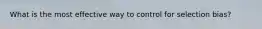 What is the most effective way to control for selection bias?