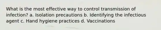 What is the most effective way to control transmission of infection? a. Isolation precautions b. Identifying the infectious agent c. Hand hygiene practices d. Vaccinations