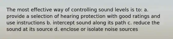 The most effective way of controlling sound levels is to: a. provide a selection of hearing protection with good ratings and use instructions b. intercept sound along its path c. reduce the sound at its source d. enclose or isolate noise sources