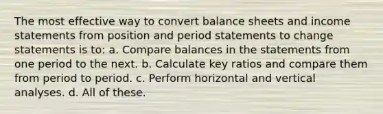 The most effective way to convert balance sheets and income statements from position and period statements to change statements is to: a. Compare balances in the statements from one period to the next. b. Calculate key ratios and compare them from period to period. c. Perform horizontal and vertical analyses. d. All of these.