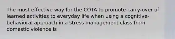 The most effective way for the COTA to promote carry-over of learned activities to everyday life when using a cognitive-behavioral approach in a stress management class from domestic violence is