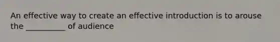 An effective way to create an effective introduction is to arouse the __________ of audience