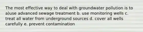 The most effective way to deal with groundwater pollution is to a)use advanced sewage treatment b. use monitoring wells c. treat all water from underground sources d. cover all wells carefully e. prevent contamination