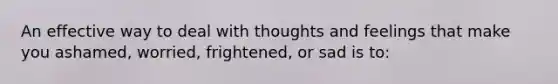 An effective way to deal with thoughts and feelings that make you ashamed, worried, frightened, or sad is to: