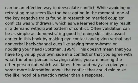 can be an effective way to deescalate conflict. While avoiding or retreating may seem like the best option in the moment, one of the key negative traits found in research on married couples' conflicts was withdrawal, which as we learned before may result in a demand-withdrawal pattern of conflict. Often validation can be as simple as demonstrating good listening skills discussed earlier in this book by making eye contact and giving verbal and nonverbal back-channel cues like saying "mmm-hmm" or nodding your head (Gottman, 1994). This doesn't mean that you have to give up your own side in a conflict or that you agree with what the other person is saying; rather, you are hearing the other person out, which validates them and may also give you some more information about the conflict that could minimize the likelihood of a reaction rather than a response.