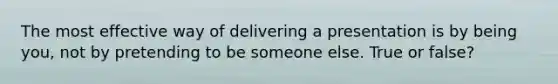 The most effective way of delivering a presentation is by being you, not by pretending to be someone else. True or false?