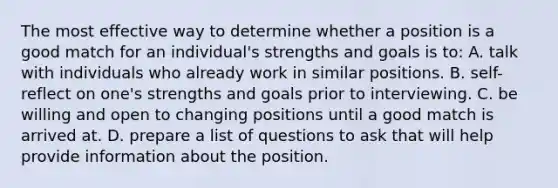 The most effective way to determine whether a position is a good match for an individual's strengths and goals is to: A. talk with individuals who already work in similar positions. B. self-reflect on one's strengths and goals prior to interviewing. C. be willing and open to changing positions until a good match is arrived at. D. prepare a list of questions to ask that will help provide information about the position.