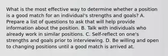 What is the most effective way to determine whether a position is a good match for an individual's strengths and goals? A. Prepare a list of questions to ask that will help provide information about the position. B. Talk with individuals who already work in similar positions. C. Self-reflect on one's strengths and goals prior to interviewing. D. Be willing and open to changing positions until a good match is arrived at.