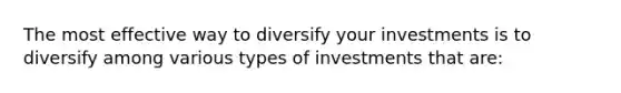 The most effective way to diversify your investments is to diversify among various types of investments that​ are: