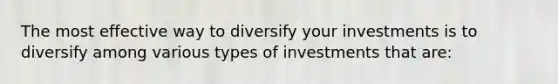 The most effective way to diversify your investments is to diversify among various types of investments that are: