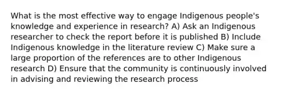 What is the most effective way to engage Indigenous people's knowledge and experience in research? A) Ask an Indigenous researcher to check the report before it is published B) Include Indigenous knowledge in the literature review C) Make sure a large proportion of the references are to other Indigenous research D) Ensure that the community is continuously involved in advising and reviewing the research process