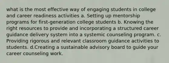 what is the most effective way of engaging students in college and career readiness activities a. Setting up mentorship programs for first-generation college students b. Knowing the right resources to provide and incorporating a structured career guidance delivery system into a systemic counseling program. c. Providing rigorous and relevant classroom guidance activities to students. d.Creating a sustainable advisory board to guide your career counseling work.