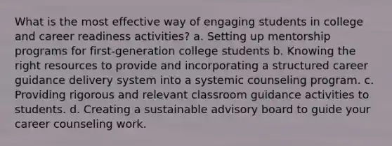 What is the most effective way of engaging students in college and career readiness activities? a. Setting up mentorship programs for first-generation college students b. Knowing the right resources to provide and incorporating a structured career guidance delivery system into a systemic counseling program. c. Providing rigorous and relevant classroom guidance activities to students. d. Creating a sustainable advisory board to guide your career counseling work.