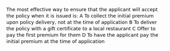 The most effective way to ensure that the applicant will accept the policy when it is issued is: A To collect the initial premium upon policy delivery, not at the time of application B To deliver the policy with a gift certificate to a local restaurant C Offer to pay the first premium for them D To have the applicant pay the initial premium at the time of application