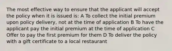 The most effective way to ensure that the applicant will accept the policy when it is issued is: A To collect the initial premium upon policy delivery, not at the time of application B To have the applicant pay the initial premium at the time of application C Offer to pay the first premium for them D To deliver the policy with a gift certificate to a local restaurant