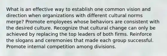 What is an effective way to establish one common vision and direction when organizations with different cultural norms merge? Promote employees whose behaviors are consistent with the desired culture. Recognize that cultural change can only be achieved by replacing the top leaders of both firms. Reinforce the slogans and ceremonies that made each group successful. Promote internal competition among divisions.