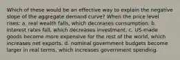 Which of these would be an effective way to explain the negative slope of the aggregate demand curve? When the price level rises: a. real wealth falls, which decreases consumption. b. interest rates fall, which decreases investment. c. US-made goods become more expensive for the rest of the world, which increases net exports. d. nominal government budgets become larger in real terms, which increases government spending.