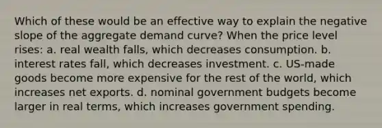 Which of these would be an effective way to explain the <a href='https://www.questionai.com/knowledge/kUdsC1Rkod-negative-slope' class='anchor-knowledge'>negative slope</a> of the aggregate demand curve? When the price level rises: a. real wealth falls, which decreases consumption. b. interest rates fall, which decreases investment. c. US-made goods become more expensive for the rest of the world, which increases net exports. d. nominal government budgets become larger in real terms, which increases government spending.