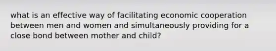 what is an effective way of facilitating economic cooperation between men and women and simultaneously providing for a close bond between mother and child?