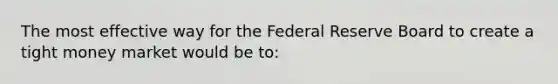 The most effective way for the Federal Reserve Board to create a tight money market would be to: