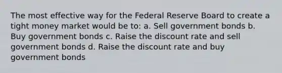 The most effective way for the Federal Reserve Board to create a tight money market would be to: a. Sell government bonds b. Buy government bonds c. Raise the discount rate and sell government bonds d. Raise the discount rate and buy government bonds