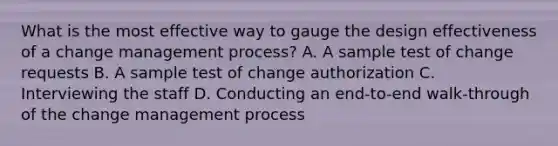 What is the most effective way to gauge the design effectiveness of a change management process? A. A sample test of change requests B. A sample test of change authorization C. Interviewing the staff D. Conducting an end-to-end walk-through of the change management process