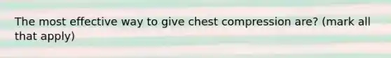 The most effective way to give chest compression are? (mark all that apply)