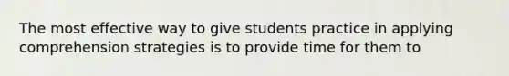 The most effective way to give students practice in applying comprehension strategies is to provide time for them to