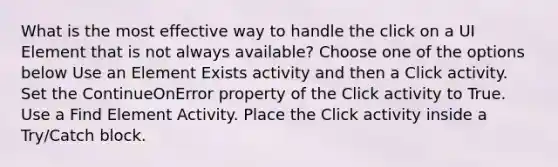 What is the most effective way to handle the click on a UI Element that is not always available? Choose one of the options below Use an Element Exists activity and then a Click activity. Set the ContinueOnError property of the Click activity to True. Use a Find Element Activity. Place the Click activity inside a Try/Catch block.