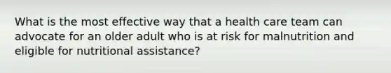 What is the most effective way that a health care team can advocate for an older adult who is at risk for malnutrition and eligible for nutritional assistance?