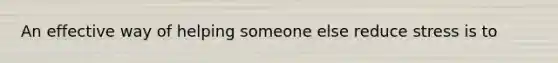 An effective way of helping someone else reduce stress is to
