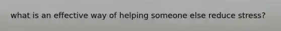 what is an effective way of helping someone else reduce stress?
