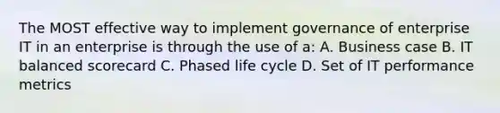 The MOST effective way to implement governance of enterprise IT in an enterprise is through the use of a: A. Business case B. IT balanced scorecard C. Phased life cycle D. Set of IT performance metrics