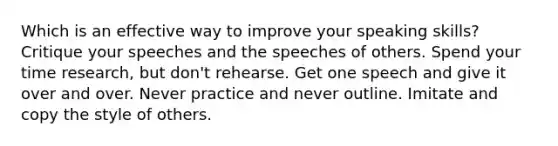 Which is an effective way to improve your speaking skills? Critique your speeches and the speeches of others. Spend your time research, but don't rehearse. Get one speech and give it over and over. Never practice and never outline. Imitate and copy the style of others.