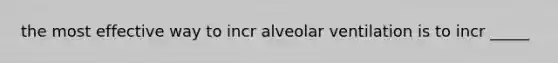 the most effective way to incr alveolar ventilation is to incr _____