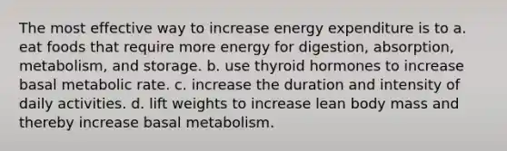 The most effective way to increase energy expenditure is to a. eat foods that require more energy for digestion, absorption, metabolism, and storage. b. use thyroid hormones to increase basal metabolic rate. c. increase the duration and intensity of daily activities. d. lift weights to increase lean body mass and thereby increase basal metabolism.