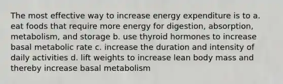 The most effective way to increase energy expenditure is to a. eat foods that require more energy for digestion, absorption, metabolism, and storage b. use thyroid hormones to increase basal metabolic rate c. increase the duration and intensity of daily activities d. lift weights to increase lean body mass and thereby increase basal metabolism