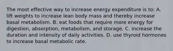 The most effective way to increase energy expenditure is to: A. lift weights to increase lean body mass and thereby increase basal metabolism. B. eat foods that require more energy for digestion, absorption, metabolism, and storage. C. increase the duration and intensity of daily activities. D. use thyroid hormones to increase basal metabolic rate.