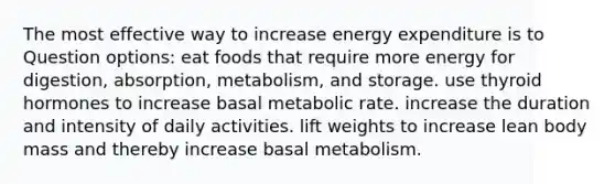 The most effective way to increase energy expenditure is to Question options: eat foods that require more energy for digestion, absorption, metabolism, and storage. use thyroid hormones to increase basal metabolic rate. increase the duration and intensity of daily activities. lift weights to increase lean body mass and thereby increase basal metabolism.