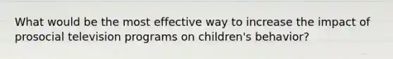 What would be the most effective way to increase the impact of prosocial television programs on children's behavior?