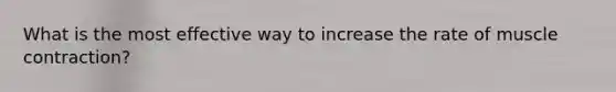What is the most effective way to increase the rate of muscle contraction?
